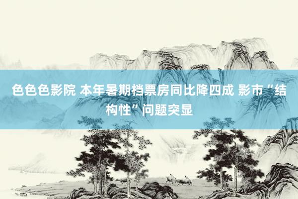 色色色影院 本年暑期档票房同比降四成 影市“结构性”问题突显