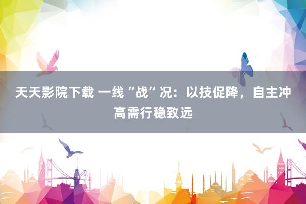 天天影院下载 一线“战”况：以技促降，自主冲高需行稳致远