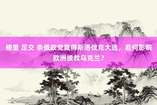 楠里 足交 亲俄政党赢得斯洛伐克大选，若何影响欧洲援救乌克兰？
