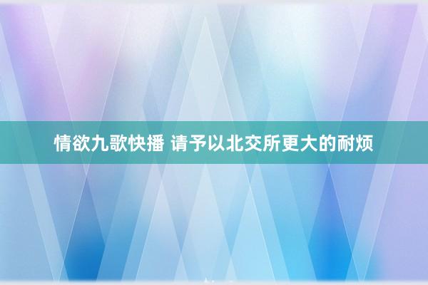 情欲九歌快播 请予以北交所更大的耐烦
