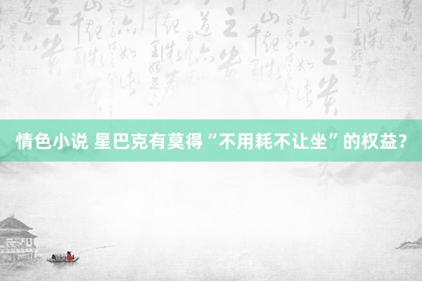 情色小说 星巴克有莫得“不用耗不让坐”的权益？