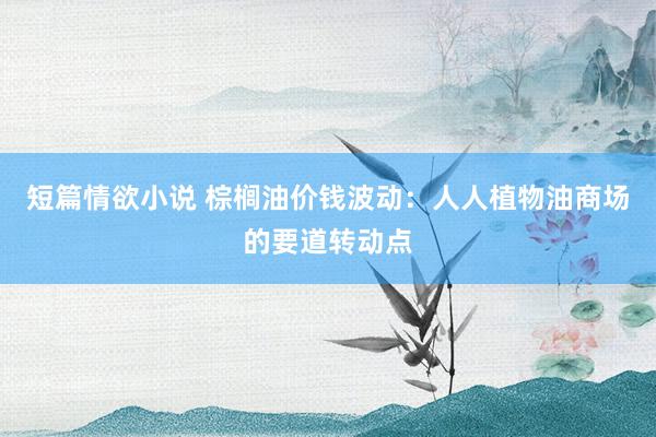 短篇情欲小说 棕榈油价钱波动：人人植物油商场的要道转动点