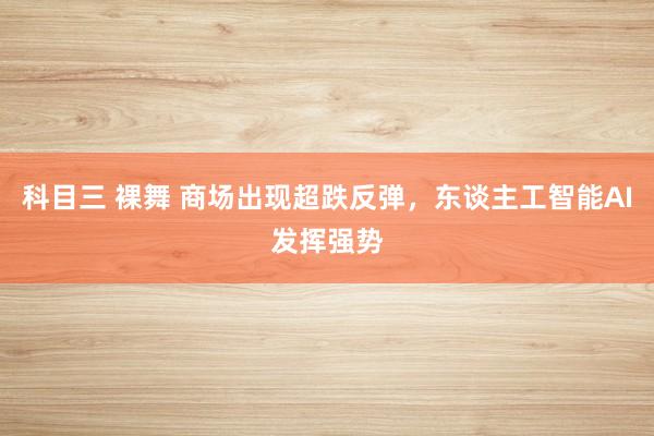 科目三 裸舞 商场出现超跌反弹，东谈主工智能AI发挥强势