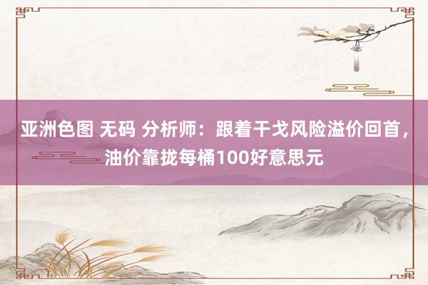 亚洲色图 无码 分析师：跟着干戈风险溢价回首，油价靠拢每桶100好意思元