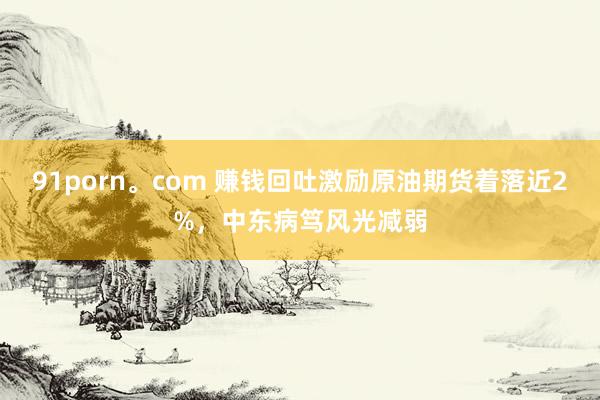 91porn。com 赚钱回吐激励原油期货着落近2%，中东病笃风光减弱