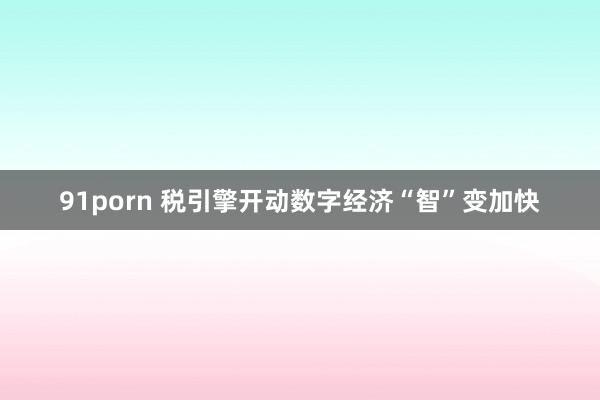 91porn 税引擎开动数字经济“智”变加快