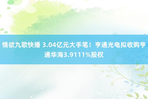 情欲九歌快播 3.04亿元大手笔！亨通光电拟收购亨通华海3.9111%股权