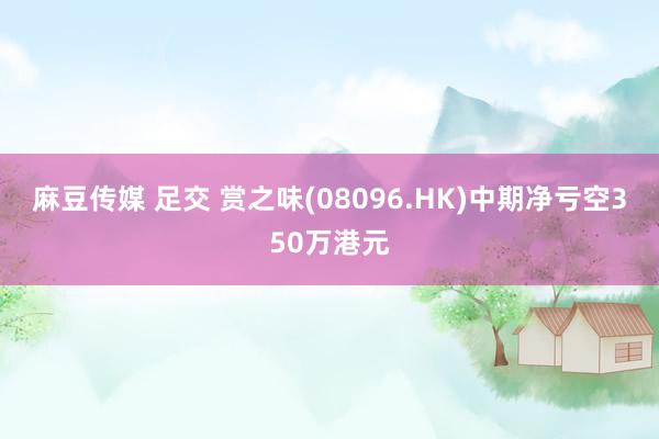 麻豆传媒 足交 赏之味(08096.HK)中期净亏空350万港元