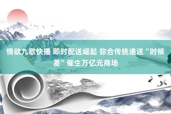 情欲九歌快播 即时配送崛起 弥合传统递送“时候差”催生万亿元商场