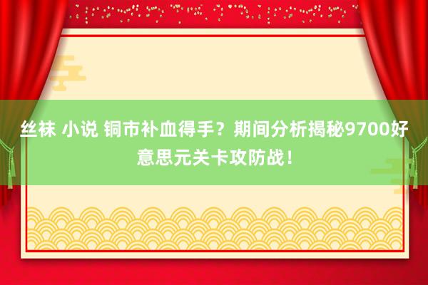 丝袜 小说 铜市补血得手？期间分析揭秘9700好意思元关卡攻防战！