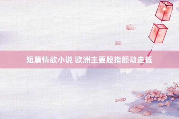 短篇情欲小说 欧洲主要股指颤动走低