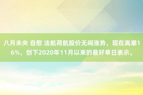 八月未央 自慰 法航荷航股价无间涨势，现在高潮16%，创下2020年11月以来的最好单日表示。