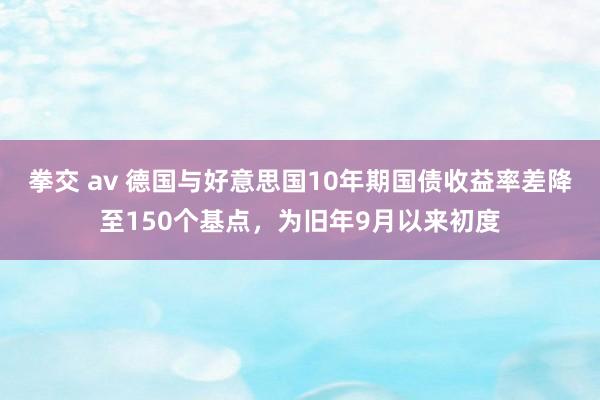 拳交 av 德国与好意思国10年期国债收益率差降至150个基点，为旧年9月以来初度