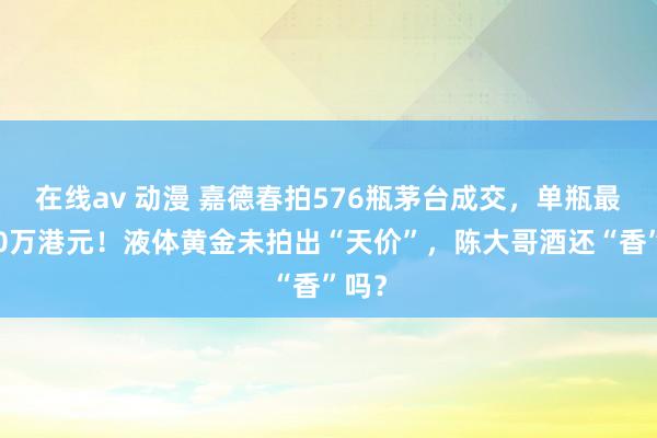 在线av 动漫 嘉德春拍576瓶茅台成交，单瓶最高10万港元！液体黄金未拍出“天价”，陈大哥酒还“香”吗？