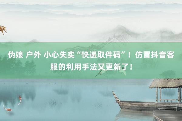伪娘 户外 小心失实“快递取件码”！仿冒抖音客服的利用手法又更新了！